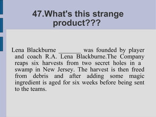 47.What's this strange
           product???


Lena Blackburne _______ was founded by player
 and coach R.A. Lena Blackburne.The Company
 reaps six harvests from two secret holes in a
 swamp in New Jersey. The harvest is then freed
 from debris and after adding some magic
 ingredient is aged for six weeks before being sent
 to the teams.
 