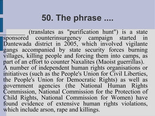 50. The phrase ....
________ (translates as "purification hunt") is a state
 sponsored counterinsurgency campaign started in
 Dantewada district in 2005, which involved vigilante
 gangs accompanied by state security forces burning
 villages, killing people and forcing them into camps, as
 part of an effort to counter Naxalites (Maoist guerrillas).
 A number of independent human rights organisations or
 initiatives (such as the People's Union for Civil Liberties,
 the People's Union for Democratic Rights) as well as
 government agencies (the National Human Rights
 Commission, National Commission for the Protection of
 Child Rights, National Commission for Women) have
 found evidence of extensive human rights violations,
 which include arson, rape and killings.
 