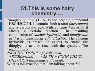 51.This is some hairy
            chemistry.....
Thioglycolic acid (TGA) is the organic compound
 HSCH2CO2H. It contains both a thiol (mercaptan)
 and a carboxylic acid.With calcium hydroxide it
 affects a certain reaction. The resulting
 combination of calcium hydroxide and thioglycolic
 acid is calcium thioglycolate(CaTG). The calcium
 hydroxide is present in excess to enable the
 thioglycolic acid to react with the cystine . The
 reaction is :-
2SH-CH2-COOH(thioglycolic acid)
 +RSSR(cystine)-----> 2R-SH + COOH CH2 SS
 CH2 COOH (dithiodiglycolic acid).
What is this reaction that I am talking about ???
 
