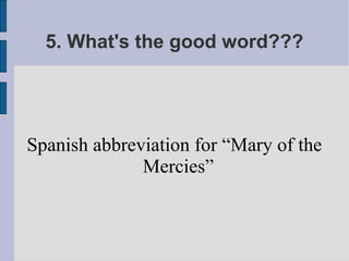 5. What's the good word???




Spanish abbreviation for “Mary of the
              Mercies”
 