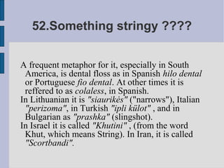 52.Something stringy ????


A frequent metaphor for it, especially in South
 America, is dental floss as in Spanish hilo dental
 or Portuguese fio dental. At other times it is
 reffered to as colaless, in Spanish.
In Lithuanian it is "siaurikės" ("narrows"), Italian
 "perizoma", in Turkish "ipli külot" , and in
 Bulgarian as "prashka" (slingshot).
In Israel it is called "Khutini" , (from the word
 Khut, which means String). In Iran, it is called
 "Scortbandi".
 