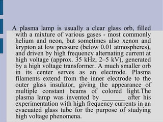 A plasma lamp is usually a clear glass orb, filled
 with a mixture of various gases - most commonly
 helium and neon, but sometimes also xenon and
 krypton at low pressure (below 0.01 atmospheres),
 and driven by high frequency alternating current at
 high voltage (approx. 35 kHz, 2–5 kV), generated
 by a high voltage transformer. A much smaller orb
 in its center serves as an electrode. Plasma
 filaments extend from the inner electrode to the
 outer glass insulator, giving the appearance of
 multiple constant beams of colored light.The
 plasma lamp was invented by _______ after his
 experimentation with high frequency currents in an
 evacuated glass tube for the purpose of studying
 high voltage phenomena.
 