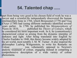 54. Talented chap .....
Apart from being very good in his chosen field of work he was a
 lawyer and a scientist.He independently discovered the human
 intermaxillary bone in 1784, which Broussonet (1779) and Vicq
 d'Azyr (1780) had (using different methods) identified several
 years earlier. In 1790, he published his Metamorphosis of
 Plants.In 1810, _____ published his Theory of Colours, which
 he considered his most important work. In it, he (contentiously)
 characterized colour as arising from the dynamic interplay of
 darkness and light. After being translated into English by
 Charles Eastlake in 1840, this theory became widely adopted by
 the art world, most notably J. M. W. Turner . It also inspired the
 philosopher Ludwig Wittgenstein, to write his Remarks on
 Colour. ________ was vehemently opposed to Newton's
 analytic treatment of colour, engaging instead in compiling a
 comprehensive description of a wide variety of colour
 phenomena.
 