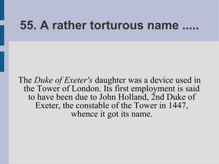 55. A rather torturous name .....



The Duke of Exeter's daughter was a device used in
 the Tower of London. Its first employment is said
  to have been due to John Holland, 2nd Duke of
    Exeter, the constable of the Tower in 1447,
              whence it got its name.
 