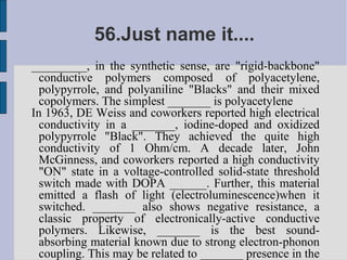 56.Just name it....
_________, in the synthetic sense, are "rigid-backbone"
  conductive polymers composed of polyacetylene,
  polypyrrole, and polyaniline "Blacks" and their mixed
  copolymers. The simplest _______ is polyacetylene
In 1963, DE Weiss and coworkers reported high electrical
  conductivity in a _______, iodine-doped and oxidized
  polypyrrole "Black". They achieved the quite high
  conductivity of 1 Ohm/cm. A decade later, John
  McGinness, and coworkers reported a high conductivity
  "ON" state in a voltage-controlled solid-state threshold
  switch made with DOPA ______. Further, this material
  emitted a flash of light (electroluminescence)when it
  switched. _______ also shows negative resistance, a
  classic property of electronically-active conductive
  polymers. Likewise, _______ is the best sound-
  absorbing material known due to strong electron-phonon
  coupling. This may be related to _______ presence in the
 