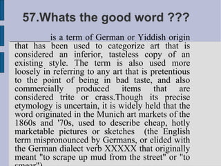 57.Whats the good word ???
_________is a term of German or Yiddish origin
 that has been used to categorize art that is
 considered an inferior, tasteless copy of an
 existing style. The term is also used more
 loosely in referring to any art that is pretentious
 to the point of being in bad taste, and also
 commercially produced items that are
 considered trite or crass.Though its precise
 etymology is uncertain, it is widely held that the
 word originated in the Munich art markets of the
 1860s and '70s, used to describe cheap, hotly
 marketable pictures or sketches (the English
 term mispronounced by Germans, or elided with
 the German dialect verb XXXXX that originally
 meant "to scrape up mud from the street" or "to
 