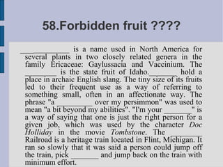 58.Forbidden fruit ????
____________ is a name used in North America for
 several plants in two closely related genera in the
 family Ericaceae: Gaylussacia and Vaccinium. The
 ________ is the state fruit of Idaho._______ hold a
 place in archaic English slang. The tiny size of its fruits
 led to their frequent use as a way of referring to
 something small, often in an affectionate way. The
 phrase "a _________ over my persimmon" was used to
 mean "a bit beyond my abilities". "I'm your _______" is
 a way of saying that one is just the right person for a
 given job, which was used by the character Doc
 Holliday in the movie Tombstone. The ________
 Railroad is a heritage train located in Flint, Michigan. It
 ran so slowly that it was said a person could jump off
 the train, pick _______ and jump back on the train with
 minimum effort.
 