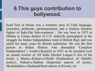 6.This guys contribution to
             bollywood.
Syed Fazl ul Hasan was a romantic poet of Urdu language,
journalist, politician, parliamentarian and a fearless freedom
fighter of Indo-Pak Sub-continent . He was born in 1875 at
Mohan in Unnao district of U.P. India.He participated in the
struggle for Indian Independence (end of British Raj); and was
jailed for many years by British authorities. He was the first
person in Indian History who demanded 'Complete
Independence' ( Azadi-e-Kaamil) in 1921 as he presided over
an annual session of All India Muslim League.A few of his
books a Sharh-e-Kalam-e-Ghalib (Explanation of Ghalib's
poetry), Nukaat-e-Sukhan (Important aspects of poetry,
Mushahidaat-e-Zindaan(Observations in Prison], etc
 