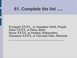 61. Complete the list .....



Keshgarh XXXX , at Anandpur Sahib, Punjab
Patna XXXX, at Patna, Bihar
Hazur XXXX, at Nanded, Maharashtra
Damdama XXXX, at Talwandi Sabo, Bhatinda
____________________________________
 
