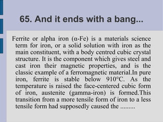 65. And it ends with a bang...

Ferrite or alpha iron (α-Fe) is a materials science
 term for iron, or a solid solution with iron as the
 main constituent, with a body centred cubic crystal
 structure. It is the component which gives steel and
 cast iron their magnetic properties, and is the
 classic example of a ferromagnetic material.In pure
 iron, ferrite is stable below 910°C. As the
 temperature is raised the face-centered cubic form
 of iron, austenite (gamma-iron) is formed.This
 transition from a more tensile form of iron to a less
 tensile form had supposedly caused the .........
 