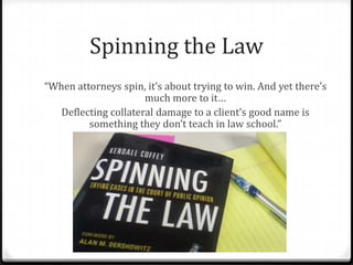 Spinning the Law
“When attorneys spin, it’s about trying to win. And yet there’s
much more to it…
Deflecting collateral damage to a client’s good name is
something they don’t teach in law school.”
 