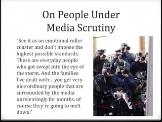 On People Under
Media Scrutiny
“See it as an emotional roller
coaster and don’t impose the
highest possible standards.
These are everyday people
who got swept into the eye of
the storm. And the families
I’ve dealt with… you get very
nice ordinary people that are
surrounded by the media
unrelentingly for months, of
course they’re going to melt
down.”
 