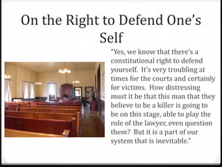 On the Right to Defend One’s
Self
“Yes, we know that there’s a
constitutional right to defend
yourself. It’s very troubling at
times for the courts and certainly
for victims. How distressing
must it be that this man that they
believe to be a killer is going to
be on this stage, able to play the
role of the lawyer, even question
them? But it is a part of our
system that is inevitable.”
 