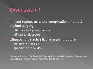 ⦿ Implant rupture as a late complication of breast
implant surgery
› often a silent phenomenon
› difficult to diagnose
⦿ Ultrasound detects silicone implant rupture
› sensitivity of 50-77
› specificity of 55-84%
⦿ (Venta LA, Salomon CG, Flisak ME, Venta ER, Izquierdo R, Angelats J. Sonographic
signs of breast implant rupture. AJR 1996; 166:1413-1419)
 