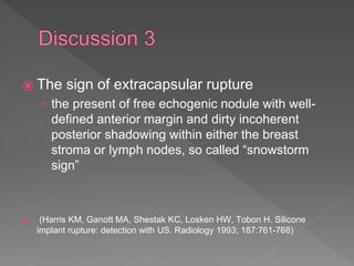 ⦿ The sign of extracapsular rupture
› the present of free echogenic nodule with well-
defined anterior margin and dirty incoherent
posterior shadowing within either the breast
stroma or lymph nodes, so called “snowstorm
sign”
⦿ (Harris KM, Ganott MA, Shestak KC, Losken HW, Tobon H. Silicone
implant rupture: detection with US. Radiology 1993; 187:761-768)
 