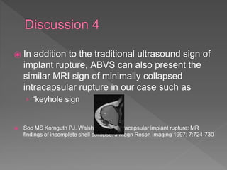 ⦿ In addition to the traditional ultrasound sign of
implant rupture, ABVS can also present the
similar MRI sign of minimally collapsed
intracapsular rupture in our case such as
› “keyhole sign
⦿ Soo MS Kornguth PJ, Walsh R, et al. INtracapsular implant rupture: MR
findings of incomplete shell collapse. J Magn Reson Imaging 1997; 7:724-730
 