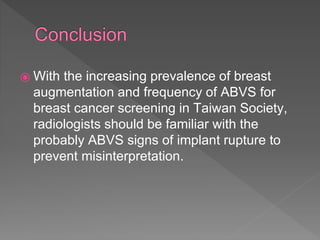 ⦿ With the increasing prevalence of breast
augmentation and frequency of ABVS for
breast cancer screening in Taiwan Society,
radiologists should be familiar with the
probably ABVS signs of implant rupture to
prevent misinterpretation.
 
