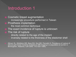⦿ Cosmetic breast augmentation
› increasingly procedure performed in Taiwan
⦿ Prosthesis implantation
› the most common technique
⦿ The exact incidence of rupture is unknown
⦿ The risk of rupture
› directly related to the age of the implant
› inversely related to the thickness of the elastomer shell
⦿ (Brown SL, Middleton MS, Berg WA, Soo MS, Pennello G. Prevalence of rupture of
silicone gel breast implants revealed on MR imaging in a population of women in
Birmingham, Alabama. AJR 2000; 175:1057-1064)
 