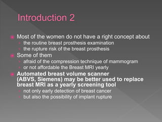 ⦿ Most of the women do not have a right concept about
› the routine breast prosthesis examination
› the rupture risk of the breast prosthesis
⦿ Some of them
› afraid of the compression technique of mammogram
› or not affordable the Breast MRI yearly
⦿ Automated breast volume scanner
(ABVS, Siemens) may be better used to replace
breast MRI as a yearly screening tool
› not only early detection of breast cancer
› but also the possibility of implant rupture
 