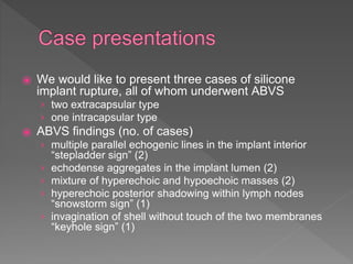 ⦿ We would like to present three cases of silicone
implant rupture, all of whom underwent ABVS
› two extracapsular type
› one intracapsular type
⦿ ABVS findings (no. of cases)
› multiple parallel echogenic lines in the implant interior
“stepladder sign” (2)
› echodense aggregates in the implant lumen (2)
› mixture of hyperechoic and hypoechoic masses (2)
› hyperechoic posterior shadowing within lymph nodes
“snowstorm sign” (1)
› invagination of shell without touch of the two membranes
“keyhole sign” (1)
 