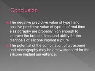 ⦿ The negative predictive value of type I and
positive predictive value of type III of real-time
elastography are probably high enough to
improve the breast ultrasound ability for the
diagnosis of silicone implant rupture.
⦿ The potential of the combination of ultrasound
and elastography may be a new standard for the
silicone implant surveillance.
 