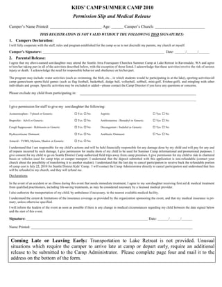 KIDS’ CAMP SUMMER CAMP 2010
                                                  Permission Slip and Medical Release
Camper’s Name Printed: __________________________ Age: ______ Camper’s Church: _________________________
                         THIS REGISTRATION IS NOT VALID WITHOUT THE FOLLOWING TWO SIGNATURES:
1. Campers Declaration:
I will fully cooperate with the staff, rules and program established for the camp so as to not discredit my parents, my church or myself.

Camper’s Signature: ___________________________________________________________________ Date: ______/______/______
2. Parental Release:
I agree that my above-named son/daughter may attend the Seattle Area Foursquare Churches Summer Camp at Lake Retreat in Ravensdale, WA and agree
to him/her taking part in all of the activities described below, with the exception of those listed. I acknowledge that these activities involve the risk of serious
injury or death. I acknowledge the need for responsible behavior and obedience on his/her part.

The program may include: water activities (such as swimming, the blob, etc... in which students would be participating in at the lake), sporting activities/all
camp games/team sports/field games (such as flag football, basketball, dodge ball, volleyball, softball, mini-golf, Frisbee-golf), and mingling with other
individuals and groups. Specific activities may be excluded or added—please contact the Camp Director if you have any questions or concerns.

Please exclude my child from participating in:          ________________________________________________________________
_______________________________________________________________________________________________________

I give permission for staff to give my son/daughter the following:
Acetaminophen - Tylenol or Generic:                  Yes  No           Aspirin:                                  Yes  No

Ibuprofen - Advil or Generic:                        Yes  No           Antihistamine - Benadryl or Generic:      Yes  No

Cough Suppressant - Robitussin or Generic:           Yes  No           Decongestant - Sudafed or Generic:        Yes  No

Hydrocortisone Ointment:                             Yes  No           Antibiotic Ointment:                      Yes  No

Antacid - TUMS, Mylanta, Maalox or Generic:          Yes  No

I understand that I am responsible for my child’s actions and will be held financially responsible for any damage done by my child and will pay for any and
all repairs incurred by such damage. I give permission for media shots of my child to be used for Summer Camp informational and promotional purposes. I
give consent for my child to go on Seattle District Camp authorized field trips away from camp premises. I give permission for my child to ride in chartered
buses or vehicles used for camp trips or camper transport. I understand that the deposit submitted with this application is non-refundable (contact your
church about the possibility of transferring it to another student). I understand that the last day to cancel participation to receive back the refundable portion
of camp cost is July 22, 2010 for Seattle District Kids’ Camp. I will contact the Camp Administrator directly to cancel participation and understand that fees
will be refunded to my church, and they will refund me.
Declarations

In the event of an accident or an illness during this event that needs immediate treatment, I agree to my son/daughter receiving first aid & medical treatment
from qualified practitioners, including life-saving treatments, as may be considered necessary by a licensed medical provider.
I also authorize the transportation of my child, by ambulance if necessary, to the nearest available medical facility.
I understand the extent & limitations of the insurance coverage as provided by the organization sponsoring the event, and that my medical insurance is pri-
mary, unless otherwise specified.
I will inform the leaders of the event as soon as possible if there is any change in medical circumstances regarding my child between the date signed below
and the start of this event.

Signature: ___________________________________________________________________ Date: ______/______/______

Name Printed: _________________________________________________________________________________________


 Coming Late or Leaving Early: Transportation to Lake Retreat is not provided. Unusual
 situations which require the camper to arrive late at camp or depart early, require an additional
 release to be submitted to the Camp Administrator. Please complete page four and mail it to the
 address on the bottom of the form.
 