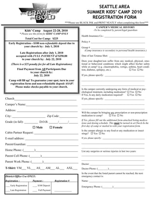 SEATTLE AREA
                                                                           SUMMER KIDS’ CAMP 2010
                                                                             REGISTRATION FORM
                                                         ***Please use BLACK INK and PRINT NEATLY when completing this form***
                                                                                     CAMPER’S MEDICAL HISTORY
                     Kids’ Camp August 22-28, 2010                                -To be completed by parent/legal guardian-
                 * Please use this form for KIDS’ CAMP ONLY
                                                                      Health Insurance Co.: ________________________________
                     Total Cost for Camp: $225
                                                                      Policy # ___________________________________________
    Early Registration—$100 non-refundable deposit due to
                 your church by: July 1, 2010                         Group # ___________________________________________
                                                                        (Camp insurance is secondary to personal health insurance.)
              Late Registrations after July 1, 2010
           accepted with FULL PAYMENT of $250.00                      Date of last Tetanus Shot: ____________________________
                to your church by: July 22, 2010
                                                                      Does your daughter/son suffer from any medical, physical, emo-
      (There is a $25 penalty fee for all Late Registrations)         tional or behavioral conditions which might affect his/her safety
                                                                      while at camp? (e.g. claustrophobia, vertigo, asthma, heart condi-
            Final Payment from All Participants Due                   tion, diabetes, epilepsy, etc.).               Yes  No
                      to your church by:
                         July 22, 2010                                If yes, please specify: _______________________________________

    Camp will fill up! To guarantee your spot, turn in your           ______________________________________________________________
     registration form and non-refundable deposit ASAP!               ______________________________________________________________
         Please make checks payable to your church.
                                                                      Is the camper currently undergoing any form of medical or psy-
                                                                      chological treatment, including medication?  Yes  No
                                                                      If Yes, Is any daily medication required?    Yes  No
Church_________________________________________                       If yes, please specify: _______________________________________
                                                                      ______________________________________________________________
Camper’s Name:__________________________________
                                                                      ______________________________________________________________
Address: ________________________________________
                                                                      Will the camper be bringing any prescription or non-prescription
City: ______________________ Zip Code:____________                    medication to camp?        Yes  No
                                                                      If Yes, please fill out the additional form attached listing medica-
Grade (in fall): _________ D.O.B. ______/______/______                tions and dosing schedule. This must be turned in at Check-In the
h
                                                                      first day of camp or mailed in with your registration form.
                             Male           Female
h
                                                                      Is the camper allergic to any food or any medication or insect
Cabin Partner Request: _____________________________                  stings?  Yes  No
E-mail address: ___________________________________                   If yes, please specify: _____________________________________

                                                                      ______________________________________________________________
Parent/Guardian: __________________________________
                                                                      ______________________________________________________________
Home Phone: (_______)____________________________                     List any surgeries or serious injuries in last two years:
                                                                      ______________________________________________________________
Parent Cell Phone: (_______)________________________
                                                                      ______________________________________________________________
Parent Work Phone: (_______)_______________________
                                                                      Doctor: ___________________________________________
T-Shirt: YM___ YL___ AS___ AM___ AL___ AXL___                         Doctor Phone: (________)____________________________
                                                                      In the event that the listed parent cannot be reached, the next
District Office Use ONLY:                                             emergency contact is:
Registration :              Payment :           Registration #        Name: ____________________________________________
____ Early Registration     ____ $100 Deposit
                                                                      Emergency Phone: (________)_________________________
____ Late Registration      ____ Full Payment   _______________
 