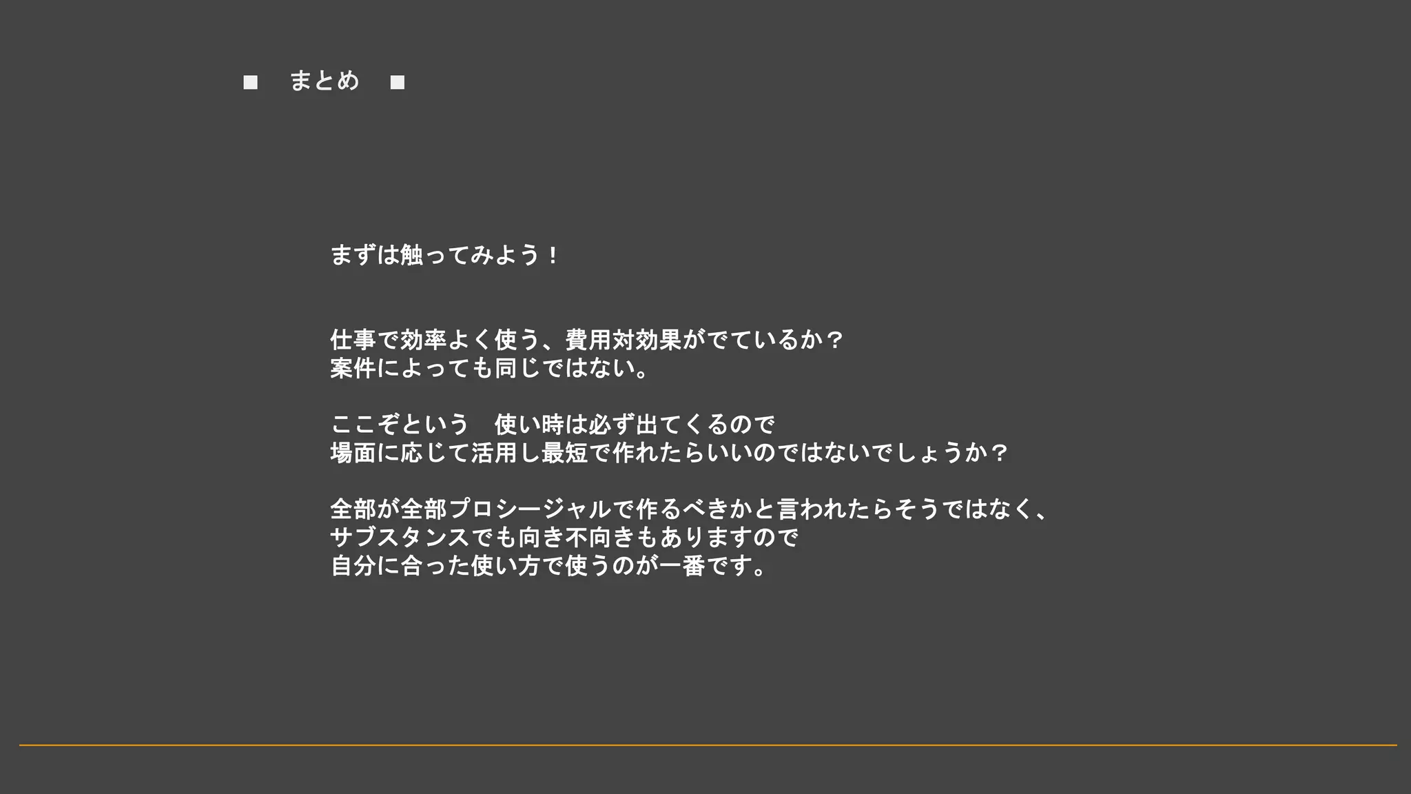 ■ まとめ ■
まずは触ってみよう！
仕事で効率よく使う、費用対効果がでているか？
案件によっても同じではない。
ここぞという 使い時は必ず出てくるので
場面に応じて活用し最短で作れたらいいのではないでしょうか？
全部が全部プロシージャルで作るべきかと言われたらそうではなく、
サブスタンスでも向き不向きもありますので
自分に合った使い方で使うのが一番です。
 