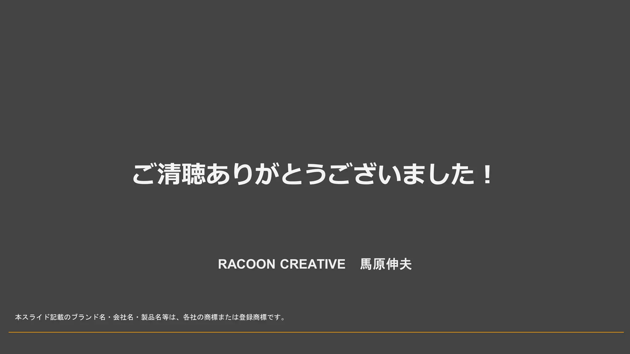 ご清聴ありがとうございました！
RACOON CREATIVE 馬原伸夫
本スライド記載のブランド名・会社名・製品名等は、各社の商標または登録商標です。
 