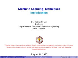 Machine Learning Techniques
Introduction
Dr. Radhey Shyam
Professor
Department of Computer Science & Engineering
BIET Lucknow
Following slides have been prepared by Radhey Shyam, with grateful acknowledgement of others who made their course
contents freely available. Feel free to reuse these slides for your own academic purposes. Please send feedback at
shyam0058@gmail.com
August 31, 2020
Dr. Radhey Shyam (BIET Lucknow-AKTU) Machine Learning Techniques August 31, 2020 1 / 39
 
