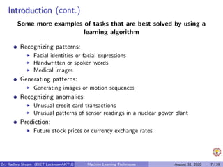 IntroductionIntroduction (cont.)
Some more examples of tasks that are best solved by using a
learning algorithm
Recognizing patterns:
Facial identities or facial expressions
Handwritten or spoken words
Medical images
Generating patterns:
Generating images or motion sequences
Recognizing anomalies:
Unusual credit card transactions
Unusual patterns of sensor readings in a nuclear power plant
Prediction:
Future stock prices or currency exchange rates
Dr. Radhey Shyam (BIET Lucknow-AKTU) Machine Learning Techniques August 31, 2020 7 / 39
 