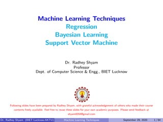 Machine Learning Techniques
Regression
Bayesian Learning
Support Vector Machine
Dr. Radhey Shyam
Professor
Dept. of Computer Science & Engg., BIET Lucknow
Following slides have been prepared by Radhey Shyam, with grateful acknowledgement of others who made their course
contents freely available. Feel free to reuse these slides for your own academic purposes. Please send feedback at
shyam0058@gmail.com
Dr. Radhey Shyam (BIET Lucknow-AKTU) Machine Learning Techniques September 29, 2020 1 / 64
 