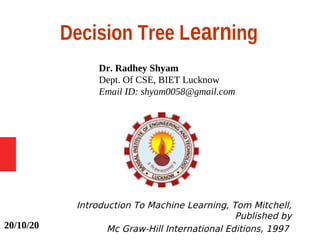 Decision Tree Learning
Dr. Radhey Shyam
Dept. Of CSE, BIET Lucknow
Email ID: shyam0058@gmail.com
Introduction To Machine Learning, Tom Mitchell,
Published by
Mc Graw-Hill International Editions, 199720/10/20
 