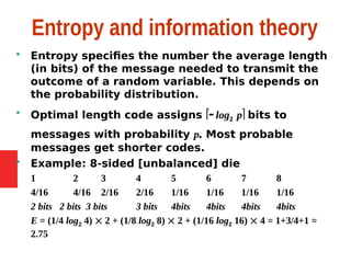 Entropy and information theory
 Entropy specifies the number the average length
(in bits) of the message needed to transmit the
outcome of a random variable. This depends on
the probability distribution.
 Optimal length code assigns  log2 p bits to
messages with probability p. Most probable
messages get shorter codes.
 Example: 8-sided [unbalanced] die
1 2 3 4 5 6 7 8
4/16 4/16 2/16 2/16 1/16 1/16 1/16 1/16
2 bits 2 bits 3 bits 3 bits 4bits 4bits 4bits 4bits
E = (1/4 log2 4)  2 + (1/8 log2 8)  2 + (1/16 log2 16)  4 = 1+3/4+1 =
2.75
 