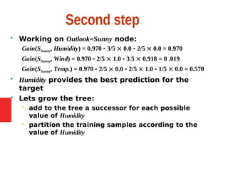 Second step
 Working on Outlook=Sunny node:
Gain(SSunny, Humidity) = 0.970  3/5  0.0  2/5  0.0 = 0.970
Gain(SSunny, Wind) = 0.970  2/5  1.0  3.5  0.918 = 0 .019
Gain(SSunny, Temp.) = 0.970  2/5  0.0  2/5  1.0  1/5  0.0 = 0.570
 Humidity provides the best prediction for the
target
 Lets grow the tree:
 add to the tree a successor for each possible
value of Humidity
 partition the training samples according to the
value of Humidity
 