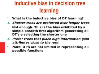 Inductive bias in decision tree
learning
 What is the inductive bias of DT learning?
1. Shorter trees are preferred over longer trees
Not enough. This is the bias exhibited by a
simple breadth first algorithm generating all
DT's e selecting the shorter one
2. Prefer trees that place high information gain
attributes close to the root
 Note: DT's are not limited in representing all
possible functions
 