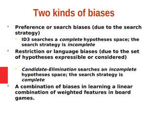 Two kinds of biases
 Preference or search biases (due to the search
strategy)
 ID3 searches a complete hypotheses space; the
search strategy is incomplete
 Restriction or language biases (due to the set
of hypotheses expressible or considered)
 Candidate-Elimination searches an incomplete
hypotheses space; the search strategy is
complete
 A combination of biases in learning a linear
combination of weighted features in board
games.
 