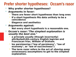 Prefer shorter hypotheses: Occam's rasor
 Why prefer shorter hypotheses?
 Arguments in favor:
 There are fewer short hypotheses than long ones
 If a short hypothesis fits data unlikely to be a
coincidence
 Elegance and aesthetics
 Arguments against:
 Not every short hypothesis is a reasonable one.
 Occam's razor:"The simplest explanation is
usually the best one."
 a principle usually (though incorrectly)
attributed14th-century English logician and
Franciscan friar, William of Ockham.
 lex parsimoniae ("law of parsimony", "law of
economy", or "law of succinctness")
 The term razor refers to the act of shaving away
unnecessary assumptions to get to the simplest
explanation.
 