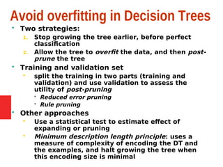 Avoid overfitting in Decision Trees
 Two strategies:
1. Stop growing the tree earlier, before perfect
classification
2. Allow the tree to overfit the data, and then post-
prune the tree
 Training and validation set
 split the training in two parts (training and
validation) and use validation to assess the
utility of post-pruning
 Reduced error pruning
 Rule pruning
 Other approaches
 Use a statistical test to estimate effect of
expanding or pruning
 Minimum description length principle: uses a
measure of complexity of encoding the DT and
the examples, and halt growing the tree when
this encoding size is minimal
 