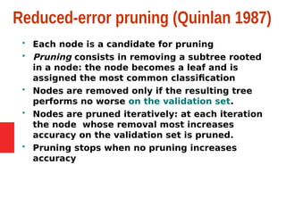 Reduced-error pruning (Quinlan 1987)
 Each node is a candidate for pruning
 Pruning consists in removing a subtree rooted
in a node: the node becomes a leaf and is
assigned the most common classification
 Nodes are removed only if the resulting tree
performs no worse on the validation set.
 Nodes are pruned iteratively: at each iteration
the node whose removal most increases
accuracy on the validation set is pruned.
 Pruning stops when no pruning increases
accuracy
 