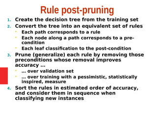 Rule post-pruning
1. Create the decision tree from the training set
2. Convert the tree into an equivalent set of rules
 Each path corresponds to a rule
 Each node along a path corresponds to a pre-
condition
 Each leaf classification to the post-condition
3. Prune (generalize) each rule by removing those
preconditions whose removal improves
accuracy …
 … over validation set
 … over training with a pessimistic, statistically
inspired, measure
4. Sort the rules in estimated order of accuracy,
and consider them in sequence when
classifying new instances
 
