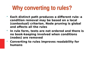 Why converting to rules?
 Each distinct path produces a different rule: a
condition removal may be based on a local
(contextual) criterion. Node pruning is global
and affects all the rules
 In rule form, tests are not ordered and there is
no book-keeping involved when conditions
(nodes) are removed
 Converting to rules improves readability for
humans
 