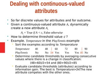 Dealing with continuous-valued
attributes
 So far discrete values for attributes and for outcome.
 Given a continuous-valued attribute A, dynamically
create a new attribute Ac
Ac = True if A < c, False otherwise
 How to determine threshold value c ?
 Example. Temperature in the PlayTennis example
 Sort the examples according to Temperature
Temperature 40 48 | 60 72 80 | 90
PlayTennis No No 54 Yes Yes Yes 85 No
 Determine candidate thresholds by averaging consecutive
values where there is a change in classification:
(48+60)/2=54 and (80+90)/2=85
 Evaluate candidate thresholds (attributes) according to
information gain. The best is Temperature>54.The new
attribute competes with the other ones.
 