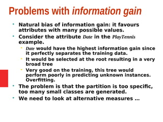 Problems with information gain
 Natural bias of information gain: it favours
attributes with many possible values.
 Consider the attribute Date in the PlayTennis
example.
 Date would have the highest information gain since
it perfectly separates the training data.
 It would be selected at the root resulting in a very
broad tree
 Very good on the training, this tree would
perform poorly in predicting unknown instances.
Overfitting.
 The problem is that the partition is too specific,
too many small classes are generated.
 We need to look at alternative measures …
 