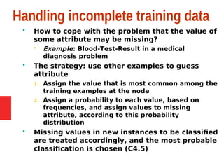 Handling incomplete training data
 How to cope with the problem that the value of
some attribute may be missing?
 Example: Blood-Test-Result in a medical
diagnosis problem
 The strategy: use other examples to guess
attribute
1. Assign the value that is most common among the
training examples at the node
2. Assign a probability to each value, based on
frequencies, and assign values to missing
attribute, according to this probability
distribution
 Missing values in new instances to be classified
are treated accordingly, and the most probable
classification is chosen (C4.5)
 