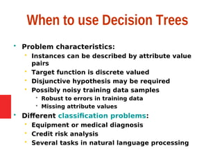 When to use Decision Trees
 Problem characteristics:
 Instances can be described by attribute value
pairs
 Target function is discrete valued
 Disjunctive hypothesis may be required
 Possibly noisy training data samples
 Robust to errors in training data
 Missing attribute values
 Different classification problems:
 Equipment or medical diagnosis
 Credit risk analysis
 Several tasks in natural language processing
 