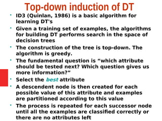 Top-down induction of DT
 ID3 (Quinlan, 1986) is a basic algorithm for
learning DT's
 Given a training set of examples, the algorithms
for building DT performs search in the space of
decision trees
 The construction of the tree is top-down. The
algorithm is greedy.
 The fundamental question is “which attribute
should be tested next? Which question gives us
more information?”
 Select the best attribute
 A descendent node is then created for each
possible value of this attribute and examples
are partitioned according to this value
 The process is repeated for each successor node
until all the examples are classified correctly or
there are no attributes left
 