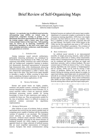 1252 MIPRO 2017/CTS
Brief Review of Self-Organizing Maps
Dubravko Miljković
Hrvatska elektroprivreda, Zagreb, Croatia
dubravko.miljkovic@hep.hr
Abstract - As a particular type of artificial neural networks,
self-organizing maps (SOMs) are trained using an
unsupervised, competitive learning to produce a low-
dimensional, discretized representation of the input space of
the training samples, called a feature map. Such a map
retains principle features of the input data. Self-organizing
maps are known for its clustering, visualization and
classification capabilities. In this brief review paper basic
tenets, including motivation, architecture, math description
and applications are reviewed.
I. INTRODUCTION
Among numerous neural network architectures,
particularly interesting architecture was introduced by
Finish Professor Teuvo Kohonen in the 1980s, [1,2]. Self-
organizing map (SOM), sometimes also called a Kohonen
map use unsupervised, competitive learning to produce
low dimensional, discretized representation of presented
high dimensional data, while simultaneously preserving
similarity relations between the presented data items. Such
low dimensional representation is called a feature map,
hence map in the name. This brief review paper attempts
to introduce a reader to SOMs, covering in short basic
tenets, underlying biological motivation, its architecture,
math description and various applications, [3-10].
II. NEURAL NETWORKS
Human and animal brains are highly complex,
nonlinear and parallel systems, consisting of billions of
neurons integrated into numerous neural networks, [3]. A
neural networks within a brain are massively parallel
distributed processing system suitable for storing
knowledge in forms of past experiences and making it
available for future use. They are particularly suitable for
the class of problems where it is difficult to propose an
analytical solution convenient for algorithmic
implementation.
A. Biological Motivation
After millions of years of evolution, brain in animals
and humans has evolved into the massive parallel stack of
computing power capable of dealing with the tremendous
varieties of situations it can encounter. The biological
neural networks are natural intelligent information
processors. Artificial neural networks (ANN) constitute
computing paradigm motivated by the neural structure of
biological systems, [6]. ANNs employ a computational
approach based on a large collection of artificial neurons
that are much simplified representation of biological
neurons. Synapses that ensure communication among
biological neurons are replaced with neuron input weights.
Adjustment of connection weights is performed by some
of numerous learning algorithms. ANNs have very simple
principles, but their behavior can be very complex. They
have a capability to learn, generalize, associate data and
are fault tolerant. The history of the ANNs begins in the
1940s, but the first significant step came in 1957 with the
introduction of Rosenblatt’s perceptron. The evolution of
the most popular ANN paradigms is shown in Fig. 1, [10].
B. Basic Architectures
An artificial neural network is an interconnected
assembly of simple processing elements, called artificial
neurons (also called units or nodes), whose functionality
mimics that of a biological neuron, [4]. Individual neurons
can be combined into layers, and there are single and
multi-layer networks, with or without feedback. The most
common types of ANNs are shown in Fig. 2, [11]. Among
training algorithms the most popular is backpropagation
and its variants. ANNs can be used for solving a wide
variety of problems. Before the use they have to be
trained. During the training, network adjusts its weights. In
supervised training, input/output pairs are presented to the
network by an external teacher and network tries to learn
desired input output mapping. Some neural architectures
(like SOM) can learn without supervision (unsupervised)
from the training data without specified input/output pairs.
Figure 1. Evolution of artificial neural network paradigms, based on [10]
Figure 2. Most common artificial neural networks, according to [11]
 