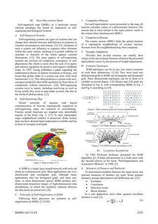MIPRO 2017/CTS 1253
III. SELF-ORGANIZING MAPS
Self-organized map (SOM), as a particular neural
network paradigm has found its inspiration in self-
organizing and biological systems.
A. Self-Organized Systems
Self-organizing systems are types of systems that can
change their internal structure and function in response to
external circumstances and stimuli, [12-15]. Elements of
such a system can influence or organize other elements
within the same system, resulting in a greater stability of
structure or function of the whole against external
fluctuations, [12]. The main aspects of self-organizing
systems are increase of complexity, emergence of new
phenomena (the whole is more than the sum of its parts)
and internal regulation by positive and negative feedback
loops. In 1952 Turing published a paper regarding the
mathematical theory of pattern formation in biology, and
found that global order in a system can arise from local
interactions, [13]. This often produces a system with new,
emergent properties that differ qualitatively from those of
components without interactions, [16]. Self-organizing
systems exist in nature, including non-living as well as
living world, they exist in man-made systems, but also in
the world of abstract ideas, [12].
B. Self-Organizing Map
Neural networks of neurons with lateral
communication of neurons topologically organized as
self-organizing maps are common in neurobiology.
Various neural functions are mapped onto identifiable
regions of the brain, Fig. 3, [17]. In such topographic
maps neighborhood relation is preserved. Brain mostly
does not have desired input-output pairs available and has
to learn in unsupervised mode.
Figure 3. Maps in brain, [17]
A SOM is a single layer neural network with units set
along an n-dimensional grid. Most applications use two-
dimensional and rectangular grid, although many
applications also use hexagonal grids, and some one,
three, or more dimensional spaces. SOMs produce low-
dimensional projection images of high-dimensional data
distributions, in which the similarity relations between
the data items are preserved, [18],
C. Principles of Self-Organization in SOMs
Following three processes are common to self-
organization in SOMs, [7,19,20]:
1. Competitive Process
For each input pattern vector presented to the map, all
neurons calculate values of a discriminant function. The
neuron that is most similar to the input pattern vector is
the winner (best matching unit, BMU).
2. Cooperative Process
The winner neuron (BMU) finds the spatial location
of a topological neighborhood of excited neurons.
Neurons from this neighborhood may then cooperate.
3. Synaptic Adaptation
Provides that excited neurons can modify their
values of the discriminant function related to the presented
input pattern vector by the process of weight adjustments.
D. Common Topologies
SOM topologies can be in one, two (most common)
or even three dimensions, [2-10]. Two most used two
dimensional grids in SOMs are rectangular and hexagonal
grid. Three dimensional topologies can be in form of a
cylinder or toroid shapes. 1-D (linear) and 2-D grids are
illustrated in Fig. 4, with corresponding SOMs in Fig. 5
and Fig. 6, according to [19].
Figure 4. Most common grids and neuron neighborhoods
Figure 5. 1-D SOM network, according to [19].
Figure 6. 2-D SOM network, according to [19].
IV. LEARNING ALGORITHM
In 1982 Professor Kohonen presented his SOM
algorithm, [1]. Further advancement in a field came with
the Second edition of his book “Self-Organization and
Associative Memory” in 1988, [2].
A. Measures of Distance and Similarity
To determined similarity between the input vector and
neurons measures of distance are used. Some popular
distances among input pattern and SOM units are, [21]:
 Euclidian
 Correlation
 Direction cosine
 Block distance
In a real application most often squared Euclidean
distance is used, (1):
 
 

i
ij
i w
x
dj
2 (1)
 