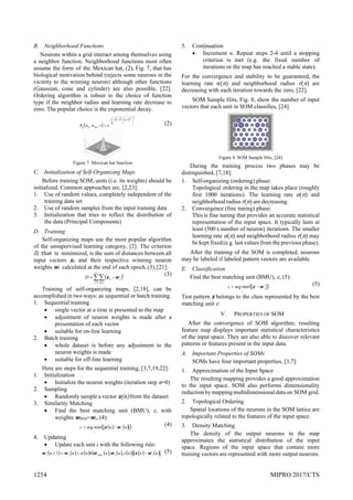 1254 MIPRO 2017/CTS
B. Neighborhood Functions
Neurons within a grid interact among themselves using
a neighbor function. Neighborhood functions most often
assume the form of the Mexican hat, (2), Fig. 7, that has
biological motivation behind (rejects some neurons in the
vicinity to the winning neuron) although other functions
(Gaussian, cone and cylinder) are also possible, [22].
Ordering algorithm is robust to the choice of function
type if the neighbor radius and learning rate decrease to
zero. The popular choice is the exponential decay.
 
   
2
2
1
2
2
,
,









 




r
m
j
n
i
mn
ij
g e
r
w
w
h (2)
Figure 7. Mexican hat function
C. Initialization of Self-Organizing Maps
Before training SOM, units (i.e. its weights) should be
initialized. Common approaches are, [2,23]:
1. Use of random values, completely independent of the
training data set
2. Use of random samples from the input training data
3. Initialization that tries to reflect the distribution of
the data (Principal Components)
D. Training
Self-organizing maps use the most popular algorithm
of the unsupervised learning category, [2]. The criterion
D, that is minimized, is the sum of distances between all
input vectors xn and their respective winning neuron
weights wi calculated at the end of each epoch,(3),[21]:
 

 


k
i c
n
i
n
i
D
1
2
w
x
(3)
Training of self-organizing maps, [2,18], can be
accomplished in two ways: as sequential or batch training.
1. Sequential training
 single vector at a time is presented to the map
 adjustment of neuron weights is made after a
presentation of each vector
 suitable for on-line learning
2. Batch training
 whole dataset is before any adjustment to the
neuron weights is made
 suitable for off-line learning
Here are steps for the sequential training, [3,7,19,22]:
1. Initialization
 Initialize the neuron weights (iteration step n=0)
2. Sampling
 Randomlysample avector x n from the dataset
3. Similarity Matching
 Find the best matching unit (BMU), c, with
weights wbmu=wc, (4):
   
 
n
n
c i
i
w
x 
 min
arg
(4)
4. Updating
 Update each unit i with the following rule:
           
     
n
n
n
r
n
n
h
n
n
n i
i
bmu
i
i w
x
w
w
w
w 


 ,
,
1  (5)
5. Continuation
 Increment n. Repeat steps 2-4 until a stopping
criterion is met (e.g. the fixed number of
iterations or the map has reached a stable state).
For the convergence and stability to be guaranteed, the
learning rate α n and neighborhood radius r n are
decreasing with each iteration towards the zero, [22].
SOM Sample Hits, Fig. 8, show the number of input
vectors that each unit in SOM classifies, [24].
Figure 8. SOM Sample Hits, [24]
During the training process two phases may be
distinguished, [7,18]:
1. Self-organizing (ordering) phase:
Topological ordering in the map takes place (roughly
first 1000 iterations). The learning rate α n and
neighborhood radiusr n are decreasing.
2. Convergence (fine tuning) phase:
This is fine tuning that provides an accurate statistical
representation of the input space. It typically lasts at
least (500 xnumber of neuron) iterations. The smaller
learning rate α n and neighborhood radius r n may
be kept fixed (e.g. last values from the previous phase).
After the training of the SOM is completed, neurons
may be labeled if labeled pattern vectors are available.
E. Classification
Find the best matching unit (BMU), c, (5):
 
i
i
c w
x 
 min
arg
(5)
Test pattern x belongs to the class represented by the best
matching unit c.
V. PROPERTIES OF SOM
After the convergence of SOM algorithm, resulting
feature map displays important statistical characteristics
of the input space. They are also able to discover relevant
patterns or features present in the input data.
A. Important Properties of SOMs
SOMs have four important properties, [3,7]:
1. Approximation of the Input Space
The resulting mapping provides a good approximation
to the input space. SOM also performs dimensionality
reduction bymapping multidimensionaldataon SOM grid.
2. Topological Ordering
Spatial locations of the neurons in the SOM lattice are
topologically related to the features of the input space.
3. Density Matching
The density of the output neurons in the map
approximates the statistical distribution of the input
space. Regions of the input space that contain more
training vectors are represented with more output neurons.
 